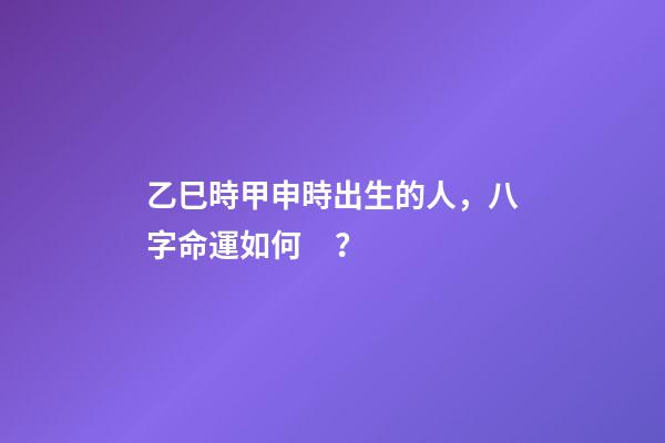 乙巳時甲申時出生的人，八字命運如何？